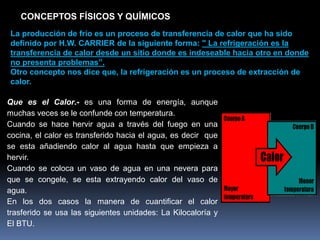CONCEPTOS FÍSICOS Y QUÍMICOS
La producción de frío es un proceso de transferencia de calor que ha sido
definido por H.W. CARRIER de la siguiente forma: " La refrigeración es la
transferencia de calor desde un sitio donde es indeseable hacia otro en donde
no presenta problemas”.
Otro concepto nos dice que, la refrigeración es un proceso de extracción de
calor.
Que es el Calor.- es una forma de energía, aunque
muchas veces se le confunde con temperatura.
Cuando se hace hervir agua a través del fuego en una
cocina, el calor es transferido hacia el agua, es decir que
se esta añadiendo calor al agua hasta que empieza a
hervir.
Cuando se coloca un vaso de agua en una nevera para
que se congele, se esta extrayendo calor del vaso de
agua.
En los dos casos la manera de cuantificar el calor
trasferido se usa las siguientes unidades: La Kilocaloría y
El BTU.
 