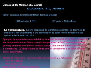 UNIDADES DE MEDIDA DEL CALOR:
KILOCALORIA, BTU, FRIGORIA
“BTU” (iniciales del inglés: Británica Termical Unidad)
1 Kilocaloría= 4 BTU 1 Frigoría = 1Kilocaloria
La Temperatura.- Es una propiedad de la materia o cuerpos, es decir nos da
una idea si hay un aumento o una disminución de calor, lo cual no quiere decir
que mide la cantidad de calor.
Ejemplo: la temperatura normal del ser humano es de 36.5°C a 37°C, cuando el
ser humano tiene una fiebre con una temperatura de 38°C nos está indicando
que hay aumento de calor en nuestro cuerpo mas no nos dice cuanto de calor
a aumentado. La temperatura se mide con un termómetro y el calor se mide
con el calorímetro.
Escalas de temperatura: Las más usadas son la Celsius y la Fahrenheit.
°C = (°F - 32)/1.8
°F = 1.8 °C + 32
Otras escalas son °Kelvin y °Rankine.
 