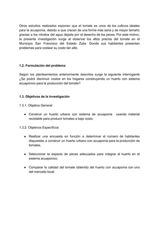 Otros estudios realizados exponen que el tomate es unos de los cultivos ideales
para la acuaponia, debido a que crecen de una forma más sana y de mayor tamaño
gracias a los nitratos del agua dejada por el desecho de los peces. Por este motivo,
la presente investigación surge al observar los altos precios del tomate en el
Municipio San Francisco del Estado Zulia. Donde sus habitantes presentan
problemas​ ​para​ ​costear​ ​su​ ​costo​ ​tan​ ​alto.
1.2.​ ​Formulación​ ​del​ ​problema
Según los planteamientos anteriormente descritos surge la siguiente interrogante
¿Se podrá disminuir costos en los hogares construyendo un huerto con sistema
acuapónico​ ​para​ ​la​ ​producción​ ​del​ ​tomate?
1.3.​ ​Objetivos​ ​de​ ​la​ ​investigación
1.3.1.​ ​Objetivo​ ​General
● Construir un huerto urbano con sistema de acuaponia usando material
reciclable​ ​para​ ​producir​ ​tomates​ ​a​ ​bajo​ ​costo.
1.3.2.​ ​Objetivos​ ​Específicos
● Realizar una encuesta en función a determinar el número de habitantes
dispuestas a construir un huerto urbano con acuaponia para la producción de
tomates.
● Seleccionar la especie de peces adecuados para integrar al huerto en el
sistema​ ​acuaponico.
● Comparar la calidad del tomate obtenido del huerto con acuaponia con uno
del​ ​mercado​ ​local.
 