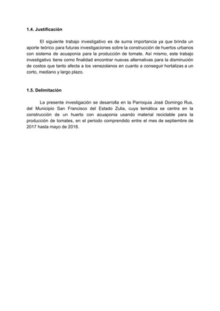 1.4.​ ​Justificación
El siguiente trabajo investigativo es de suma importancia ya que brinda un
aporte teórico para futuras investigaciones sobre la construcción de huertos urbanos
con sistema de acuaponia para la producción de tomate. Así mismo, este trabajo
investigativo tiene como finalidad encontrar nuevas alternativas para la disminución
de costos que tanto afecta a los venezolanos en cuanto a conseguir hortalizas a un
corto,​ ​mediano​ ​y​ ​largo​ ​plazo.
1.5.​ ​Delimitación
La presente investigación se desarrolla en la Parroquia José Domingo Rus,
del Municipio San Francisco del Estado Zulia, cuya temática se centra en la
construcción de un huerto con acuaponia usando material reciclable para la
producción de tomates, en el periodo comprendido entre el mes de septiembre de
2017​ ​hasta​ ​mayo​ ​de​ ​2018.
 