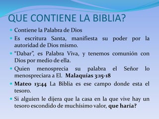 QUE CONTIENE LA BIBLIA?
 Contiene la Palabra de Dios
 Es escritura Santa, manifiesta su poder por la
autoridad de Dios mismo.
 “Dabar”, es Palabra Viva, y tenemos comunión con
Dios por medio de ella.
 Quien menosprecia su palabra el Señor lo
menospreciara a El. Malaquías 3:15-18
 Mateo 13:44 La Biblia es ese campo donde esta el
tesoro.
 Si alguien le dijera que la casa en la que vive hay un
tesoro escondido de muchísimo valor, que haría?
 