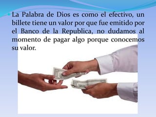  La Palabra de Dios es como el efectivo, un
billete tiene un valor por que fue emitido por
el Banco de la Republica, no dudamos al
momento de pagar algo porque conocemos
su valor.
 
