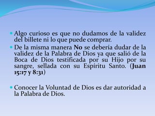  Algo curioso es que no dudamos de la validez
del billete ni lo que puede comprar.
 De la misma manera No se debería dudar de la
validez de la Palabra de Dios ya que salió de la
Boca de Dios testificada por su Hijo por su
sangre, sellada con su Espíritu Santo. (Juan
15:17 y 8:31)
 Conocer la Voluntad de Dios es dar autoridad a
la Palabra de Dios.
 