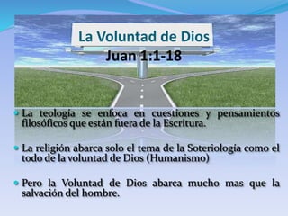 La Voluntad de Dios
Juan 1:1-18
 La teología se enfoca en cuestiones y pensamientos
filosóficos que están fuera de la Escritura.
 La religión abarca solo el tema de la Soteriología como el
todo de la voluntad de Dios (Humanismo)
 Pero la Voluntad de Dios abarca mucho mas que la
salvación del hombre.
 