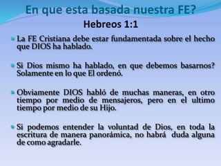  La FE Cristiana debe estar fundamentada sobre el hecho
que DIOS ha hablado.
 Si Dios mismo ha hablado, en que debemos basarnos?
Solamente en lo que El ordenó.
 Obviamente DIOS habló de muchas maneras, en otro
tiempo por medio de mensajeros, pero en el ultimo
tiempo por medio de su Hijo.
 Si podemos entender la voluntad de Dios, en toda la
escritura de manera panorámica, no habrá duda alguna
de como agradarle.
En que esta basada nuestra FE?
Hebreos 1:1
 