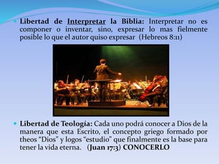  Libertad de Interpretar la Biblia: Interpretar no es
componer o inventar, sino, expresar lo mas fielmente
posible lo que el autor quiso expresar (Hebreos 8:11)
 Libertad de Teología: Cada uno podrá conocer a Dios de la
manera que esta Escrito, el concepto griego formado por
theos “Dios” y logos “estudio” que finalmente es la base para
tener la vida eterna. (Juan 17:3) CONOCERLO
 