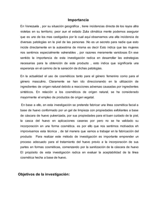 Importancia
En Venezuela , por su situación geográfica , tiene incidencias directa de los rayos ultra
violetas en su territorio; peor aun el estado Zulia climática mente podemos asegurar
que es uno de los mas castigados por lo cual aquí observamos una alta incidencia de
diversas patologías en la piel de las personas .No es un secreto para nadie que esto
incide directamente en la autoestima de misma es decir Esto indica que las mujeres
nos sentimos especialmente vulnerables , por razones meramente vanidosas En ese
sentido la importancia de esta investigación radica en desarrollar las estrategias
necesarias para la obtención de este producto , esto indica que significaría una
esperanza en el camino de la sanación de dichas patologías.
En la actualidad el uso de cosméticos tanto para el género femenino como para el
género masculino. Claramente se han ido direccionando en la utilización de
ingredientes de origen natural debido a reacciones adversas causadas por ingredientes
sintéticos. En relación a los cosméticos de origen natural, se ha considerado
mayormente el empleo de productos de origen vegetal.
En base a ello, en esta investigación se pretende fabricar una línea cosmética facial a
base de huevo conformado por un gel de limpieza con propiedades exfoliantes a base
de cáscara de huevo pulverizada, por sus propiedades para el buen cuidado de la piel,
la casca del huevo en aplicaciones caseras por pero no se ha validado su
incorporación en una forma cosmética. es por ello que nos sentimos motivados eh
improvisamos esta técnica , de tal manera que vamos a trabajar en la fabricación del
producto Para realizar este método de investigación es importante emprender un
proceso adecuado para el tratamiento del huevo previo a la incorporación de sus
partes en formas cosméticas, comenzando por la sanitización de la cáscara de huevo
El propósito de esta investigación radica en evaluar la aceptabilidad de la línea
cosmética hecha a base de huevo.
Objetivos de la investigación:
 