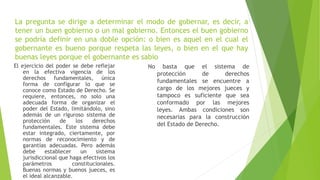 La pregunta se dirige a determinar el modo de gobernar, es decir, a
tener un buen gobierno o un mal gobierno. Entonces el buen gobierno
se podría definir en una doble opción: o bien es aquel en el cual el
gobernante es bueno porque respeta las leyes, o bien en el que hay
buenas leyes porque el gobernante es sabio
El ejercicio del poder se debe reflejar
en la efectiva vigencia de los
derechos fundamentales, única
forma de configurar lo que se
conoce como Estado de Derecho. Se
requiere, entonces, no solo una
adecuada forma de organizar el
poder del Estado, limitándolo, sino
además de un riguroso sistema de
protección de los derechos
fundamentales. Este sistema debe
estar integrado, ciertamente, por
normas de reconocimiento y de
garantías adecuadas. Pero además
debe establecer un sistema
jurisdiccional que haga efectivos los
parámetros constitucionales.
Buenas normas y buenos jueces, es
el ideal alcanzable.
No basta que el sistema de
protección de derechos
fundamentales se encuentre a
cargo de los mejores jueces y
tampoco es suficiente que sea
conformado por las mejores
leyes. Ambas condiciones son
necesarias para la construcción
del Estado de Derecho.
 