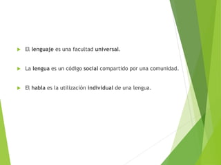  El lenguaje es una facultad universal.
 La lengua es un código social compartido por una comunidad.
 El habla es la utilización individual de una lengua.
 