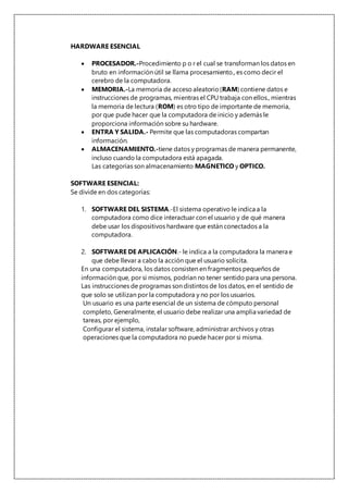 HARDWARE ESENCIAL
 PROCESADOR.-Procedimiento p o r el cual se transforman los datos en
bruto en información útil se llama procesamiento., es como decir el
cerebro de la computadora.
 MEMORIA.-La memoria de acceso aleatorio(RAM) contiene datos e
instrucciones de programas, mientras el CPU trabaja con ellos., mientras
la memoria de lectura (ROM) es otro tipo de importante de memoria,
por que pude hacer que la computadora de inicio y además le
proporciona información sobre su hardware.
 ENTRA Y SALIDA.- Permite que las computadoras compartan
información.
 ALMACENAMIENTO.-tiene datos y programas de manera permanente,
incluso cuando la computadora está apagada.
Las categorías son almacenamiento MAGNETICO y OPTICO.
SOFTWARE ESENCIAL:
Se divide en dos categorías:
1. SOFTWARE DEL SISTEMA.-El sistema operativo le indica a la
computadora como dice interactuar con el usuario y de qué manera
debe usar los dispositivos hardware que están conectados a la
computadora.
2. SOFTWARE DE APLICACIÓN.- le indica a la computadora la manera e
que debe llevar a cabo la acción que el usuario solicita.
En una computadora, los datos consisten en fragmentos pequeños de
información que, por si mismos, podrían no tener sentido para una persona.
Las instrucciones de programas son distintos de los datos, en el sentido de
que solo se utilizan por la computadora y no por los usuarios.
Un usuario es una parte esencial de un sistema de cómputo personal
completo, Generalmente, el usuario debe realizar una amplia variedad de
tareas, por ejemplo,
Configurar el sistema, instalar software, administrar archivos y otras
operaciones que la computadora no puede hacer por si misma.
 