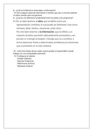 8.- ¿Cuál es la diferencia entre datos e información?
R=Son cualquier pieza de información o hechos que, por si mismos, podrían
no tener sentido para una persona.
9.- ¿Cual es una diferencia fundamental entre los datos y los programas?
R=Por un lado tenemos al dato, que se define como una
representación simbólica, la cual puede ser fácilmente vista como
números, letras, hechos, situaciones, entre otros.
Por otro lado tenemos a la información, que se refiere a un
conjunto de datos que están adecuadamente procesados y van
proveer un mensaje al receptor, mensaje que va a contribuir a
tomar decisiones frente a determinados problemas y/o situaciones
que se presenten en la vida cotidiana.
10.- Liste cinco tareas de las cuales usuario puede se responsable cuando
trabaja con una computadora personal.
R=*Configurar el sistema
*Instalar Software
*Ejecutar Programas
*Administrar archivos
*Mantener Sistema
 