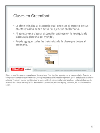 Observe que Bee aparece rayada con líneas grises. Esto significa que aún no se ha compilado. Cuando la
compilación se realiza correctamente, desaparecen todas las líneas diagonales grises de todas las clases de
actores. Tenga en cuenta también que la convención de nomenclatura de las clases en Java indica que la
primera letra debe ser mayúscula. Ésta es una convención, no una regla y, como tal, no se considera un
error.
10
 