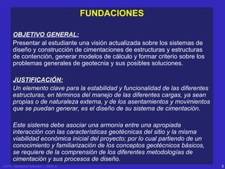 FUNDACIONES
OBJETIVO GENERAL:
Presentar al estudiante una visión actualizada sobre los sistemas de
diseño y construcción de cimentaciones de estructuras y estructuras
de contención, generar modelos de cálculo y formar criterio sobre los
problemas generales de geotecnia y sus posibles soluciones.
JUSTIFICACIÓN:
Un elemento clave para la estabilidad y funcionalidad de las diferentes
estructuras, en términos del manejo de las diferentes cargas, ya sean
propias o de naturaleza externa, y de los asentamientos y movimientos
que se puedan generar, es el diseño de su sistema de cimentación.
Este sistema debe asociar una armonía entre una apropiada
interacción con las características geotécnicas del sitio y la misma
viabilidad económica inicial del proyecto; por lo cual partiendo de un
conocimiento y familiarización de los conceptos geotécnicos básicos,
se requiere de la comprensión de los diferentes metodologías de
cimentación y sus procesos de diseño.
USTA - Geotecnia Aplicada I – 2005 -2

3

 