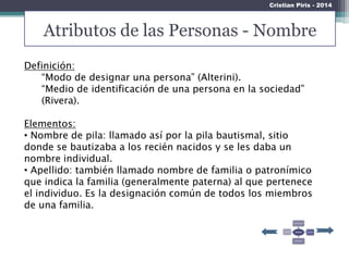 Atributos de las Personas - Nombre
Cristian Piris - 2014
Definición:
“Modo de designar una persona” (Alterini).
“Medio de identificación de una persona en la sociedad”
(Rivera).
Elementos:
• Nombre de pila: llamado así por la pila bautismal, sitio
donde se bautizaba a los recién nacidos y se les daba un
nombre individual.
• Apellido: también llamado nombre de familia o patronímico
que indica la familia (generalmente paterna) al que pertenece
el individuo. Es la designación común de todos los miembros
de una familia.
 