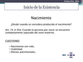 Inicio de la Existencia
Nacimiento
¿Desde cuando se considera producido el nacimiento?
Art. 74 in fine: Cuando la persona por nacer se encuentre
completamente separado del seno materno.
CUESTIONES:
• Nacimiento con vida.
• Viabilidad.
• Efectos patrimoniales.
Cristian Piris - 2014
 