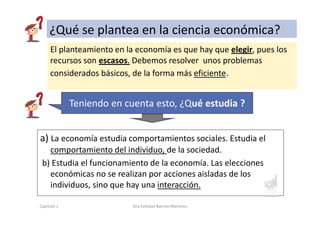 El planteamiento en la economía es que hay que elegir, pues los
recursos son escasos. Debemos resolver unos problemas
considerados básicos, de la forma más eficiente.
a) La economía estudia comportamientos sociales. Estudia el
comportamiento del individuo, de la sociedad.
b) Estudia el funcionamiento de la economía. Las elecciones
económicas no se realizan por acciones aisladas de los
individuos, sino que hay una interacción.
¿Qué se plantea en la ciencia económica?
Capítulo 1 Dra.Soledad Barrios Martínez
Teniendo en cuenta esto, ¿Qué estudia ?
 