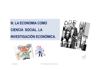 Capítulo 1 Dra.Soledad Barrios Martínez
III. LA ECONOMIA COMO
CIENCIA SOCIAL. LA
INVESTIGACIÓN ECONÓMICA.
 