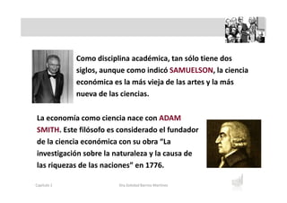Como disciplina académica, tan sólo tiene dos
siglos, aunque como indicó SAMUELSON, la ciencia
económica es la más vieja de las artes y la más
nueva de las ciencias.
La economía como ciencia nace con ADAM
SMITH. Este filósofo es considerado el fundador
de la ciencia económica con su obra “La
investigación sobre la naturaleza y la causa de
las riquezas de las naciones” en 1776.
Capítulo 1 Dra.Soledad Barrios Martínez
 