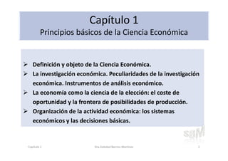 Capítulo 1
Principios básicos de la Ciencia Económica
Definición y objeto de la Ciencia Económica.
La investigación económica. Peculiaridades de la investigación
económica. Instrumentos de análisis económico.
La economía como la ciencia de la elección: el coste de
oportunidad y la frontera de posibilidades de producción.
Organización de la actividad económica: los sistemas
económicos y las decisiones básicas.
Capítulo 1 Dra.Soledad Barrios Martínez 2
 