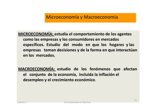 MICROECONOMÍA: estudia el comportamiento de los agentes
como las empresas y los consumidores en mercados
específicos. Estudio del modo en que los hogares y las
empresas toman decisiones y de la forma en que interactúan
en los mercados.
MACROECONOMÍA: estudio de los fenómenos que afectan
el conjunto de la economía, incluida la inflación el
desempleo y el crecimiento económico.
Microeconomía y Macroeconomía
Capítulo 1 Dra.Soledad Barrios Martínez
22
 