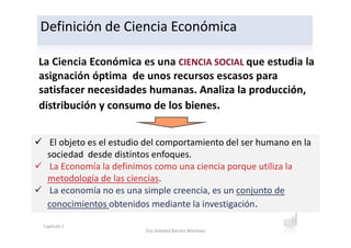 La Ciencia Económica es una CIENCIA SOCIAL que estudia la
asignación óptima de unos recursos escasos para
satisfacer necesidades humanas. Analiza la producción,
distribución y consumo de los bienes.
Definición de Ciencia Económica
El objeto es el estudio del comportamiento del ser humano en la
sociedad desde distintos enfoques.
La Economía la definimos como una ciencia porque utiliza la
metodología de las ciencias.
La economía no es una simple creencia, es un conjunto de
conocimientos obtenidos mediante la investigación.
Capítulo 1
Dra.Soledad Barrios Martínez
 