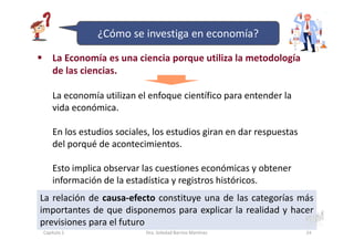 La Economía es una ciencia porque utiliza la metodología
de las ciencias.
La economía utilizan el enfoque científico para entender la
vida económica.
En los estudios sociales, los estudios giran en dar respuestas
del porqué de acontecimientos.
Esto implica observar las cuestiones económicas y obtener
información de la estadística y registros históricos.
La relación de causa-efecto constituye una de las categorías más
importantes de que disponemos para explicar la realidad y hacer
previsiones para el futuro
Capítulo 1 Dra. Soledad Barrios Martínez 24
¿Cómo se investiga en economía?
 