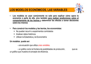 • Los modelos se usan comúnmente no solo para explicar cómo opera la
economía o parte de ella, sino también para realizar predicciones sobre el
comportamiento de los hechos y determinar los efectos o tomar decisiones
sobre los mismos
• Para construir los modelos y las teorías, los economistas:
No pueden recurrir a experimentos controlados
Analizan datos históricos
Utilizan la Estadística y la Econometría
Un modelos puede ser:
- una ecuación que utiliza unas variables.
- un gráfico como la frontera de posibilidades de producción, que es
un gráfico que muestra el concepto de eficiencia.
LOS MODELOS ECONÓMICOS, LAS VARIABLES
 
