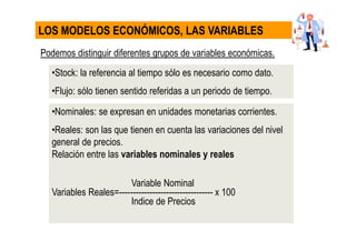 Podemos distinguir diferentes grupos de variables económicas.
•Stock: la referencia al tiempo sólo es necesario como dato.
•Flujo: sólo tienen sentido referidas a un periodo de tiempo.
LOS MODELOS ECONÓMICOS, LAS VARIABLES
•Nominales: se expresan en unidades monetarias corrientes.
•Reales: son las que tienen en cuenta las variaciones del nivel
general de precios.
Relación entre las variables nominales y reales
Variable Nominal
Variables Reales=---------------------------------- x 100
Indice de Precios
 