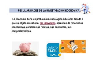 •La economía tiene un problema metodológico adicional debido a
que su objeto de estudio, los individuos, aprenden de fenómenos
económicos, cambian sus hábitos, sus conductas, sus
comportamientos.
PECULIARIDADES DE LA INVESTIGACIÓN ECONÓMICAPECULIARIDADES DE LA INVESTIGACIÓN ECONÓMICA
 