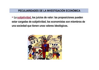 • La subjetividad, los juicios de valor: las proposiciones pueden
estar cargadas de subjetividad, los economistas son miembros de
una sociedad que tienen unos valores ideológicos.
PECULIARIDADES DE LA INVESTIGACIÓN ECONÓMICAPECULIARIDADES DE LA INVESTIGACIÓN ECONÓMICA
 