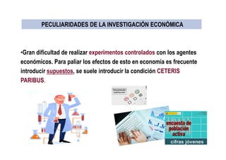 •Gran dificultad de realizar experimentos controlados con los agentes
económicos. Para paliar los efectos de esto en economía es frecuente
introducir supuestos, se suele introducir la condición CETERIS
PARIBUS.
PECULIARIDADES DE LA INVESTIGACIÓN ECONÓMICAPECULIARIDADES DE LA INVESTIGACIÓN ECONÓMICA
 