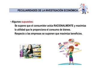 PECULIARIDADES DE LA INVESTIGACIÓN ECONÓMICAPECULIARIDADES DE LA INVESTIGACIÓN ECONÓMICA
• Algunos supuestos:
Se supone que el consumidor actúa RACIONALMENTE y maximiza
la utilidad que le proporciona el consumo de bienes.
Respecto a las empresas se suponen que maximiza beneficios.
 