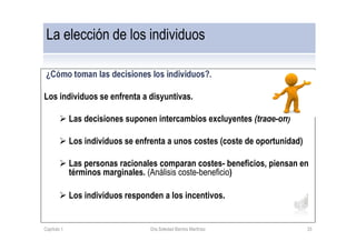 ¿Cómo toman las decisiones los individuos?.
Los individuos se enfrenta a disyuntivas.
Las decisiones suponen intercambios excluyentes (trade-off)
Los individuos se enfrenta a unos costes (coste de oportunidad)
Las personas racionales comparan costes- beneficios, piensan en
términos marginales. (Análisis coste-beneficio)
Los individuos responden a los incentivos.
La elección de los individuos
Capítulo 1 Dra.Soledad Barrios Martínez 33
 
