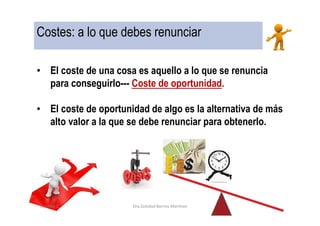 Costes: a lo que debes renunciar
• El coste de una cosa es aquello a lo que se renuncia
para conseguirlo--- Coste de oportunidad.
• El coste de oportunidad de algo es la alternativa de más
alto valor a la que se debe renunciar para obtenerlo.
Capítulo 1 Dra.Soledad Barrios Martínez
 