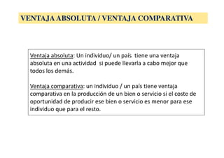Ventaja absoluta: Un individuo/ un país tiene una ventaja
absoluta en una actividad si puede llevarla a cabo mejor que
todos los demás.
Ventaja comparativa: un individuo / un país tiene ventaja
comparativa en la producción de un bien o servicio si el coste de
oportunidad de producir ese bien o servicio es menor para ese
individuo que para el resto.
VENTAJAABSOLUTA / VENTAJA COMPARATIVA
 