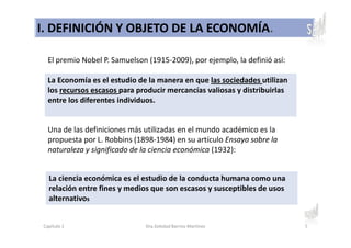 I. DEFINICIÓN Y OBJETO DE LA ECONOMÍA.
La Economía es el estudio de la manera en que las sociedades utilizan
los recursos escasos para producir mercancías valiosas y distribuirlas
entre los diferentes individuos.
Una de las definiciones más utilizadas en el mundo académico es la
propuesta por L. Robbins (1898-1984) en su artículo Ensayo sobre la
naturaleza y significado de la ciencia económica (1932):
La ciencia económica es el estudio de la conducta humana como una
relación entre fines y medios que son escasos y susceptibles de usos
alternativos
El premio Nobel P. Samuelson (1915-2009), por ejemplo, la definió así:
Capítulo 1 Dra.Soledad Barrios Martínez 5
 
