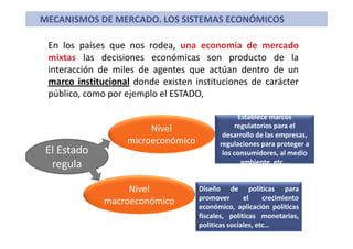 En los países que nos rodea, una economía de mercado
mixtas las decisiones económicas son producto de la
interacción de miles de agentes que actúan dentro de un
marco institucional donde existen instituciones de carácter
público, como por ejemplo el ESTADO,
MECANISMOS DE MERCADO. LOS SISTEMAS ECONÓMICOS
El Estado
regula
Nivel
microeconómico
Establece marcos
regulatorios para el
desarrollo de las empresas,
regulaciones para proteger a
los consumidores, al medio
ambiente, etc...
Nivel
macroeconómico
Diseño de políticas para
promover el crecimiento
económico, aplicación políticas
fiscales, políticas monetarias,
políticas sociales, etc…
 