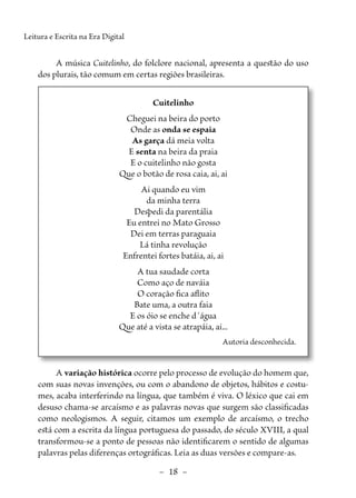 –  18  –
Leitura e Escrita na Era Digital
A música Cuitelinho, do folclore nacional, apresenta a questão do uso
dos plurais, tão comum em certas regiões brasileiras.
Cuitelinho
Cheguei na beira do porto
Onde as onda se espaia
As garça dá meia volta
E senta na beira da praia
E o cuitelinho não gosta
Que o botão de rosa caia, ai, ai
Ai quando eu vim
da minha terra
Despedi da parentália
Eu entrei no Mato Grosso
Dei em terras paraguaia
Lá tinha revolução
Enfrentei fortes batáia, ai, ai
A tua saudade corta
Como aço de naváia
O coração fica aflito
Bate uma, a outra faia
E os óio se enche d´água
Que até a vista se atrapáia, ai...
Autoria desconhecida.
A variação histórica ocorre pelo processo de evolução do homem que,
com suas novas invenções, ou com o abandono de objetos, hábitos e costu-
mes, acaba interferindo na língua, que também é viva. O léxico que cai em
desuso chama-se arcaísmo e as palavras novas que surgem são classificadas
como neologismos. A seguir, citamos um exemplo de arcaísmo, o trecho
está com a escrita da língua portuguesa do passado, do século XVIII, a qual
transformou-se a ponto de pessoas não identificarem o sentido de algumas
palavras pelas diferenças ortográficas. Leia as duas versões e compare-as.
 