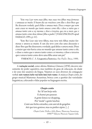 –  19  –
Homem e linguagem
“Este rrey Leyr nom ouue filho, mas ouue tres filhas muy fermosas
e amauaa-as muito. E huum dia sas rrazõoess com ellas e disse-lhess que
lhe dissessem verdade, qual d’ellas o amaua mais. Disse a mayor que nom
auia cousa no mundo que tanto amasse como elle; e disse a outra que o
amaua tanto com a ssy mesma; e disse a terçeira, que era a meor, que o
amaua tanto como deue dámar filha a padre.” (VASCONCELOS apud
FARACO, 1991, p. 11).
“Este Rei Lear não teve filhos, mas teve três filhas muito for-
mosas e amava-as muito. E um dia teve com elas uma discussão e
­
disse-lhes que lhe dissessem a verdade, qual delas o amava mais. Disse
a maior que não havia coisa no mundo que amasse tanto como a ele;
e disse a outra que o amava tanto como a si mesma; e disse a terceira
que o amava tanto como deve uma filha amar um pai.”
FARACO, C. A. Linguística histórica. São Paulo: Ática, 1991.
A variação social, como afirma Mattoso Câmara (1978), decorre não
somente do poder aquisitivo, mas também do grau de educação, da idade
e do sexo dos usuários da língua. Vejamos os usos diversos da conjugação
verbal: nós vamos/nóis vai/nóis imo/nós vamo. A música Chopis centis, do
grupo musical Mamonas Assassinas, brinca com a questão das variedades
linguísticas, colocando o falar popular na linguagem escrita.
Chopis centis
Eu “di”um beijo nela
E chamei pra passear.
A gente fomos no shopping,
Prá “mode” a gente lanchar.
Comi uns bicho estranho, com um tal de gergelim
Até que tava gostoso, mas eu prefiro aipim. [...]
Chopis Centis. Dinho e Julio Rasec, Mamonas Assassinas,
1995 © Edições Musicais Tapajós Ltda.
 