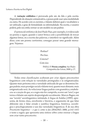 –  20  –
Leitura e Escrita na Era Digital
A variação estilística é provocada pelo ato da fala e pela escrita.
Dependendo da situação comunicativa, a pessoa pode usar uma modalidade
ou outra. De acordo com os ouvintes, o falante definirá qual o vocabulário a
ser utilizado, o grau de formalidade ou informalidade. Na escrita, o usuário
poderá, pelo seu estilo, tornar-se um modelo ou um padrão.
O potencial estilístico de José Paulo Paes, por exemplo, é evidenciado
no poema a seguir, quando o autor brinca com a possibilidade de trocar
algumas letras, ou a escrita das palavras, e interferir no significado. Além
disso, com um poema curtíssimo, consegue passar uma grande mensa-
gem. Vejamos:
Prolixo?
Pro lixo.
Conciso?
Com siso.
PAES, J. P. Poesia completa. Sao Paulo:
Companhia das Letras, 2008. p. 27.
Todas estas classificações acabaram por criar alguns preconceitos
linguísticos com relação às variedades prestigiadas e às estigmatizadas.
Quanto mais próxima está a variedade utilizada do que se denomina lín-
gua padrão, mais prestígio social o falante terá, quanto mais distante, mais
estigmatizado será. Ao relacionar língua padrão com gramática, estabele-
ceu-se a noção de que, se a regra não for cumprida, ocorre um “erro”, o que
torna o falante um sujeito desprestigiado socialmente. ­
Marcos Bagno, em
sua “novela” sociolinguística intitulada A língua de Eulália (1999), apre-
senta, de forma clara, envolvente e literária, o argumento de que falar
diferente não é falar errado e justifica linguística, histórica, socioló-
gica e psicologicamente o uso das variedades linguísticas. É de sua obra
­
Preconceito linguístico – o que é, como se faz (BAGNO, 2006, ­
p.­
142-145)
o texto a seguir, que apresenta uma síntese sobre como ensinar a língua
sem criar tanto preconceito.
 