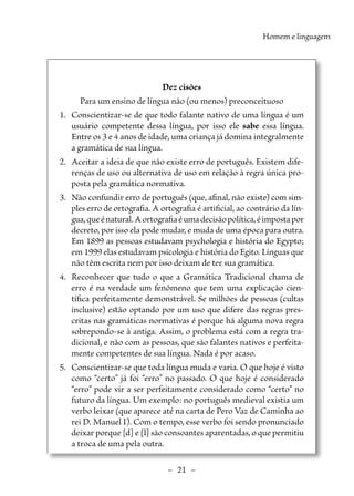 –  21  –
Homem e linguagem
Dez cisões
Para um ensino de língua não (ou menos) preconceituoso
1.	 Conscientizar-se de que todo falante nativo de uma língua é um
usuário competente dessa língua, por isso ele sabe essa língua.
Entre os 3 e 4 anos de idade, uma criança já domina integralmente
a gramática de sua língua.
2.	 Aceitar a ideia de que não existe erro de português. Existem dife-
renças de uso ou alternativa de uso em relação à regra única pro-
posta pela gramática normativa.
3.	 Não confundir erro de português (que, afinal, não existe) com sim-
ples erro de ortografia. A ortografia é artificial, ao contrário da lín-
gua,queénatural.Aortografiaéumadecisãopolítica,éimpostapor
decreto, por isso ela pode mudar, e muda de uma época para outra.
Em 1899 as pessoas estudavam psychologia e história do Egypto;
em 1999 elas estudavam psicologia e história do Egito. Línguas que
não têm escrita nem por isso deixam de ter sua gramática.
4.	 Reconhecer que tudo o que a Gramática Tradicional chama de
erro é na verdade um fenômeno que tem uma explicação cien-
tífica perfeitamente demonstrável. Se milhões de pessoas (cultas
inclusive) estão optando por um uso que difere das regras pres-
critas nas gramáticas normativas é porque há alguma nova regra
sobrepondo-se à antiga. Assim, o problema está com a regra tra-
dicional, e não com as pessoas, que são falantes nativos e perfeita-
mente competentes de sua língua. Nada é por acaso.
5.	 Conscientizar-se que toda língua muda e varia. O que hoje é visto
como “certo” já foi “erro” no passado. O que hoje é considerado
“erro” pode vir a ser perfeitamente considerado como “certo” no
futuro da língua. Um exemplo: no português medieval existia um
verbo leixar (que aparece até na carta de Pero Vaz de Caminha ao
rei D. Manuel I). Com o tempo, esse verbo foi sendo pronunciado
deixar porque [d] e [l] são consoantes aparentadas, o que permitiu
a troca de uma pela outra.
 
