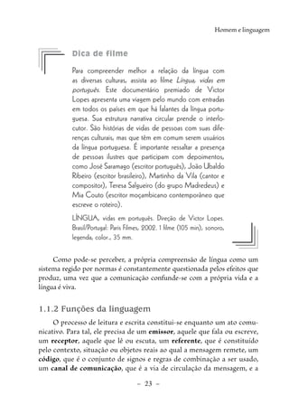 –  23  –
Homem e linguagem
	 Dica de filme
Para compreender melhor a relação da língua com
as diversas culturas, assista ao filme Língua, vidas em
português. Este documentário premiado de Victor
Lopes apresenta uma viagem pelo mundo com entradas
em todos os países em que há falantes da língua portu-
guesa. Sua estrutura narrativa circular prende o interlo-
cutor. São histórias de vidas de pessoas com suas dife-
renças culturais, mas que têm em comum serem usuários
da língua portuguesa. É importante ressaltar a presença
de pessoas ilustres que participam com depoimentos,
como José Saramago (escritor português), João Ubaldo
Ribeiro (escritor brasileiro), Martinho da Vila (cantor e
compositor), Teresa Salgueiro (do grupo Madredeus) e
Mia Couto (escritor moçambicano contemporâneo que
escreve o roteiro).
LÍNGUA, vidas em português. Direção de Victor Lopes.
Brasil/Portugal: Paris Filmes, 2002. 1 filme (105 min), sonoro,
legenda, color., 35 mm.
Como pode-se perceber, a própria compreensão de língua como um
sistema regido por normas é constantemente questionada pelos efeitos que
produz, uma vez que a comunicação confunde-se com a própria vida e a
língua é viva.
1.1.2 Funções da linguagem
O processo de leitura e escrita constitui-se enquanto um ato comu-
nicativo. Para tal, ele precisa de um emissor, aquele que fala ou escreve,
um receptor, aquele que lê ou escuta, um referente, que é constituído
pelo contexto, situação ou objetos reais ao qual a mensagem remete, um
código, que é o conjunto de signos e regras de combinação a ser usado,
um canal de comunicação, que é a via de circulação da mensagem, e a
 