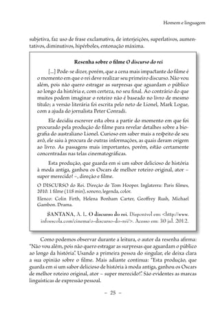 –  25  –
Homem e linguagem
­
subjetiva, faz uso de frase exclamativa, de interjeições, superlativos, aumen-
tativos, diminutivos, hipérboles, entonação máxima.
Resenha sobre o filme O discurso do rei
[...] Pode-se dizer, porém, que a cena mais impactante do filme é
o momento em que o rei deve realizar seu primeiro discurso. Não vou
além, pois não quero estragar as surpresas que aguardam o público
ao longo da história e, com certeza, no seu final. Ao contrário do que
muitos podem imaginar o roteiro não é baseado no livro de mesmo
título; a versão literária foi escrita pelo neto de Lionel, Mark Logue,
com a ajuda do jornalista Peter Conradi.
Ele decidiu escrever esta obra a partir do momento em que foi
procurado pela produção do filme para revelar detalhes sobre a bio-
grafia do australiano Lionel. Curioso em saber mais a respeito de seu
avô, ele saiu à procura de outras informações, as quais deram origem
ao livro. As passagens mais importantes, porém, estão certamente
concentradas nas telas cinematográficas.
Esta produção, que guarda em si um sabor delicioso de história
à moda antiga, ganhou os Oscars de melhor roteiro original, ator –
super merecido! –, direção e filme.
O DISCURSO do Rei. Direção de Tom Hooper. Inglaterra: Paris filmes,
2010. 1 filme (118 min), sonoro, legenda, color.
Elenco: Colin Firth, Helena Bonham Carter, Geoffrey Rush, Michael
­
Gambon. Drama.
SANTANA, A. L. O discurso do rei. Disponível em: <http://www.
infoescola.com/cinema/o-discurso-do-rei/>. Acesso em: 30 jul. 2012.
Como podemos observar durante a leitura, o autor da resenha afirma:
“Não vou além, pois não quero estragar as surpresas que aguardam o público
ao longo da história”
. Usando a primeira pessoa do singular, ele deixa clara
a sua opinião sobre o filme. Mais adiante continua: “Esta produção, que
guarda em si um sabor delicioso de história à moda antiga, ganhou os Oscars
de melhor roteiro original, ator – super merecido!”
. São evidentes as marcas
linguísticas de expressão pessoal.
 