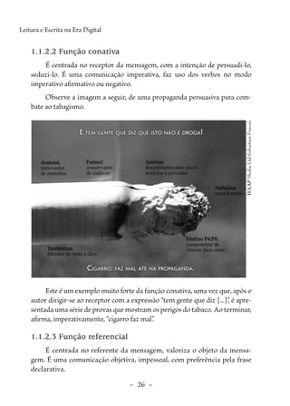 –  26  –
Leitura e Escrita na Era Digital
1.1.2.2 Função conativa
É centrada no receptor da mensagem, com a intenção de persuadi-lo,
seduzi-lo. É uma comunicação imperativa, faz uso dos verbos no modo
imperativo afirmativo ou negativo.
Observe a imagem a seguir, de uma propaganda persuasiva para com-
bate ao tabagismo.
HAAP
Media
Ltd/Sebastian
Fissore
E tem gente que diz que isto não é droga!
E tem gente que diz que isto não é droga!
Cigarro: faz mal até na propaganda.
Cigarro: faz mal até na propaganda.
Acetona
Acetona:
removedor
de esmaltes
Formol
Formol:
conservante
de cadáver
Amônia
Amônia:
desinfetantes para pisos,
azulejos e privadas
Naftalina
Naftalina:
mata-baratas
Fósforo
Fósforo P4/P6
P4/P6:
componente de
veneno para ratos
Terebintina
Terebintina:
diluidor de tinta a óleo
Este é um exemplo muito forte da função conativa, uma vez que, após o
autor dirigir-se ao receptor com a expressão “tem gente que diz [...]”
, é apre-
sentada uma série de provas que mostram os perigos do tabaco. Ao terminar,
afirma, imperativamente, “cigarro faz mal”
.
1.1.2.3 Função referencial
É centrada no referente da mensagem, valoriza o objeto da mensa-
gem. É uma comunicação objetiva, impessoal, com preferência pela frase
declarativa.
 