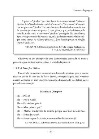 –  27  –
Homem e linguagem
A palavra “pinchar”
, em castelhano tem os sentidos de “cutucar,
espetar, ferir”(no lunfardo, também “morrer”e “fazer sexo”). Coromi-
nas imagina que “pinchar” do castelhano tenha vindo de uma mistura
de punchar (variante de punzar) com picar e que, pela diferença de
sentido, nada tenha a ver com o “pinchar” português. No castelhano,
a palavra aparece desde o século 15, mas pode remontar ao latim vul-
gar, como vemos no italiano pinzare, [...] no francês pincer e no inglês
to pinch (beliscar).
VIARO, M. E. Palavras jogadas fora. Revista Língua Portuguesa,
n. 77, p. 52-55, mar., 2012. São Paulo.
Observou-se um exemplo de uma comunicacão centrada na mensa-
gem, ou seja, o emissor quer explicar o sentido da palavra.
1.1.2.4 Função fática
É centrada no contato, demonstra o desejo de abertura para a comu-
nicação, que se dá com uso de frases breves, consagradas pelo uso. No texto
escrito, costuma-se usar imagens, tamanho diferenciado das letras, cores
para chamar atenção.
Macabéa e Olímpico
Ele — Pois é!
Ela — Pois é o quê?
Ele — Eu só disse, pois é!
Ela — Mas, pois é o quê?
Ele — Melhor mudarmos de assunto porque você não me entende.
Ela — Entende o quê?
Ele — Santa virgem Macabéa, vamos mudar de assunto e já!
LISPECTOR, C. A hora da estrela. São Paulo: Rocco, 1998. p. 45.
 