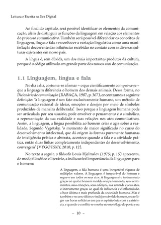 –  10  –
Leitura e Escrita na Era Digital
Ao final do capítulo, será possível identificar os elementos da comuni-
cação, além de distinguir as funções da linguagem em relação aos elementos
do processo comunicativo. Também será possível diferenciar os conceitos de
linguagem, língua e fala e reconhecer a variação linguística como uma mani-
festação decorrente das influências recebidas no contato com as diversas cul-
turas existentes em nosso país.
A língua é, sem dúvida, um dos mais importantes produtos da cultura,
porque é o código utilizado em grande parte dos nossos atos de comunicação.
1.1 Linguagem, língua e fala
No dia a dia, costuma-se afirmar – o que cientificamente comprova-se –
que a linguagem diferencia o homem dos demais animais. Dessa forma, no
Dicionário de comunicação (RABAÇA, 1987, p. 367), encontramos a seguinte
definição: “a linguagem é um fato exclusivamente humano, um método de
comunicação racional de ideias, emoções e desejos por meio de símbolos
produzidos de maneira deliberada”
. Isso porque a linguagem humana pode
ser articulada por seu usuário, pode envolver o pensamento e o simbólico,
a representação da sua realidade e suas relações nos atos comunicativos.
Assim, a linguagem, a língua possibilita ao homem criar e agir sobre a rea-
lidade. Segundo Vygotsky, “o momento de maior significado no curso do
desenvolvimento intelectual, que dá origem às formas puramente humanas
de inteligência prática e abstrata, acontece quando a fala e a atividade prá-
tica, então duas linhas completamente independentes de desenvolvimento,
convergem” (VYGOTSKY, 2010, p. 12).
No texto a seguir, o filósofo Louis Hjelmslev (1975, p. 15) apresenta,
de modo filosófico e literário, a indiscutível importância da linguagem para
o homem:
A linguagem, a fala humana é uma inesgotável riqueza de
múltiplos valores. A linguagem é inseparável do homem e
segue-o em todos os seus atos. A linguagem é o instrumento
graças ao qual o homem modela seu pensamento, seus senti-
mentos, suas emoções, seus esforços, sua vontade e seus atos,
o instrumento graças ao qual ele influencia e é influenciado,
a base última e mais profunda da sociedade humana. Mas é
tambémorecursoúltimoeindispensáveldohomem,seurefú-
gio nas horas solitárias em que o espírito luta com a existên-
cia, e quando o conflito se resolve no monólogo do poeta e na
 