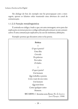 –  28  –
Leitura e Escrita na Era Digital
No diálogo do box de exemplo não há preocupação com a men-
sagem, apenas os falantes estão mantendo uma abertura do canal de
­
comunicação.
1.1.2.5 Função metalinguística
É centrada no código, é tudo o que, em uma mensagem, serve para dar
explicações ou tornar preciso o código utilizado pelo emissor no ato comuni-
cativo. É uma comunicação explicativa, faz uso de sinônimos, ­
definições.
Exemplo: poemas que discutem como se faz poesia.
Poética
1
O que é poesia?
Uma ilha
Cercada
De palavras
Por todos
Os lados.
2
O que é poeta?
Um homem
Que trabalha o poema
Com o suor do seu rosto.
Um homem
Que tem fome
Como qualquer outro
Homem.
RICARDO, C. Jeremias sem-chorar. Rio de Janeiro:
José Olympio, 1968.
 