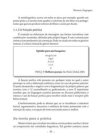–  29  –
Homem e linguagem
A metalinguística ocorre em todas as áreas, por exemplo, quando um
pintor pinta a si mesmo num quadro, o roteirista de um filme cria protago-
nistas que querem produzir roteiros de filmes e assim por diante.
1.1.2.6 Função poética
É centrada na elaboração da mensagem, usa formas inovadoras com
combinações inusitadas, ofertadas pela própria língua. É uma comunicação
artística com predomínio da conotação. Pode ser usada em todos os gêneros
textuais, é a marca textual do gênero literário.
Epitáfio para um banqueiro
n e g ó c i o
e g o
ó c i o
c i o
o
PAES, J. P. Melhores poemas. São Paulo: Global, 2003.
A função poética está presente em qualquer texto no qual o autor
preocupe-se com a elaboração estilística, como no caso do poema anterior.
O poeta desmancha o negócio com a fragmentação da própria palavra que
termina com o “o”
, assemelhando-se, graficamente, a zero. É importante
ressaltar que, na linguagem conativa presente no discurso publicitário, é
intenso o uso da função poética para envolver ainda mais o receptor pela
beleza textual.
Conclusivamente, pode-se afirmar que, ao se reconhecer a estrutura
lexical, argumentativa, discursiva e estilística do texto, juntamente com a
intenção do autor, a recepção do texto será muito maior e melhor.
Da teoria para a prática
Muitos textos que circulam nas esferas sociais podem auxiliar o leitor
na compreensão das variedades linguísticas. Tal questão costuma causar
 