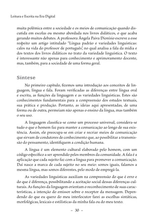 –  30  –
Leitura e Escrita na Era Digital
muita polêmica entre a sociedade e os meios de comunicação quando dis-
cutida em escolas ou mesmo abordada nos livros didáticos, o que acaba
gerando muitos debates. A professora Ângela Paiva Dionísio escreve a esse
respeito um artigo intitulado “Língua padrão e variedades linguísticas:
calos na vida do professor de português”
, no qual analisa a fala da mídia e
dos textos dos livros didáticos no trato da variedade linguística. O texto
é interessante não apenas para conhecimento e aprimoramento docente,
mas, também, para a sociedade de uma forma geral.
Síntese
No primeiro capítulo, fizemos uma introdução aos conceitos de lin-
guagem, língua e fala. Foram verificadas as diferenças entre língua oral
e escrita, as funções da linguagem e as variedades linguísticas. Estes são
conhecimentos fundamentais para a compreensão dos estudos tex­
tuais,
sua prática e produção. Portanto, as ideias aqui apresentadas, de uma
forma ou de outra, permeiam não apenas o ensino da língua, mas também
o seu uso.
A linguagem classifica-se como um processo universal, considera-se
tudo o que o homem faz para manter a comunicação ao longo de sua exis-
tência. Assim, ele preocupa-se em criar e recriar meios de comunicação
que sirvam de condutores de conhecimento que, ao possibilitar a transmis-
são do pensamento, identifiquem a condição humana.
A língua é um elemento cultural elaborado pelo homem, com um
código específico a ser aprendido pelos membros da comunidade. A fala é a
aplicação que cada sujeito faz com a língua para promover a comunicação.
Daí nasce a marca de cada sujeito no seu meio: somos iguais, falamos a
mesma língua, mas somos diferentes, pelo modo de empregá-la.
As variedades linguísticas auxiliam na compreensão do que é erro e
do que é diferença, possibilitando a aceitação social dessas diferenças cul-
turais. As funções da linguagem orientam o reconhecimento de suas carac-
terísticas, a intenção do emissor sobre o receptor da mensagem. Depen-
dendo do que eu quero do meu interlocutor farei as escolhas sintáticas,
morfológicas, lexicais e estilísticas da minha fala ou do meu texto.
 