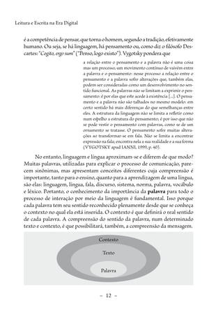 –  12  –
Leitura e Escrita na Era Digital
éacompetênciadepensar,quetornaohomem,segundoatradição,efetivamente
humano. Ou seja, se há linguagem, há pensamento ou, como diz o filósofo Des-
cartes: “Cogito, ergo sum”(“Penso, logo existo”). Vygotsky pondera que
a relação entre o pensamento e a palavra não é uma coisa
mas um processo, um movimento contínuo de vaivém entre
a palavra e o pensamento: nesse processo a relação entre o
pensamento e a palavra sofre alterações que, também elas,
podem ser consideradas como um desenvolvimento no sen-
tido funcional. As palavras não se limitam a exprimir o pen-
samento: é por elas que este acede à existência [...]. O pensa-
mento e a palavra não são talhados no mesmo modelo: em
certo sentido há mais diferenças do que semelhanças entre
eles. A estrutura da linguagem não se limita a refletir como
num espelho a estrutura do pensamento; é por isso que não
se pode vestir o pensamento com palavras, como se de um
ornamento se tratasse. O pensamento sofre muitas altera-
ções ao transformar-se em fala. Não se limita a encontrar
expressão na fala; encontra nela a sua realidade e a sua forma
(VYGOTSKY apud IANNI, 1999, p. 40).
No entanto, linguagem e língua aproximam-se e diferem de que modo?
Muitas palavras, utilizadas para explicar o processo de comunicação, pare-
cem sinônimas, mas apresentam conceitos diferentes cuja compreensão é
importante, tanto para o ensino, quanto para a aprendizagem de uma língua,
são elas: linguagem, língua, fala, discurso, sistema, norma, palavra, vocábulo
e léxico. Portanto, o conhecimento da importância da palavra para todo o
processo de interação por meio da linguagem é fundamental. Isso porque
cada palavra tem seu sentido reconhecido plenamente desde que se conheça
o contexto no qual ela está inserida. O contexto é que definirá o real sentido
de cada palavra. A compreensão do sentido da palavra, num determinado
texto e contexto, é que possibilitará, também, a compreensão da mensagem.
Contexto
Texto
Palavra
 
